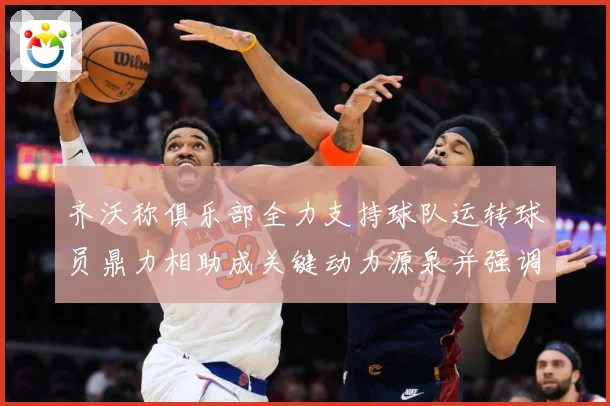 齐沃称俱乐部全力支持球队运转球员鼎力相助成关键动力源泉并强调战术观察