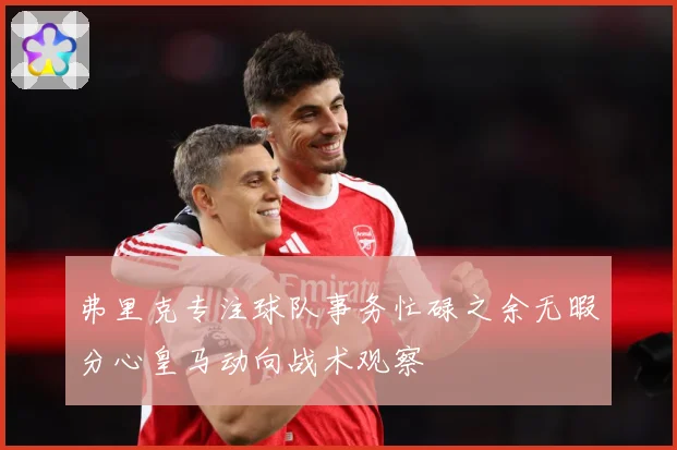 弗里克专注球队事务忙碌之余无暇分心皇马动向战术观察
