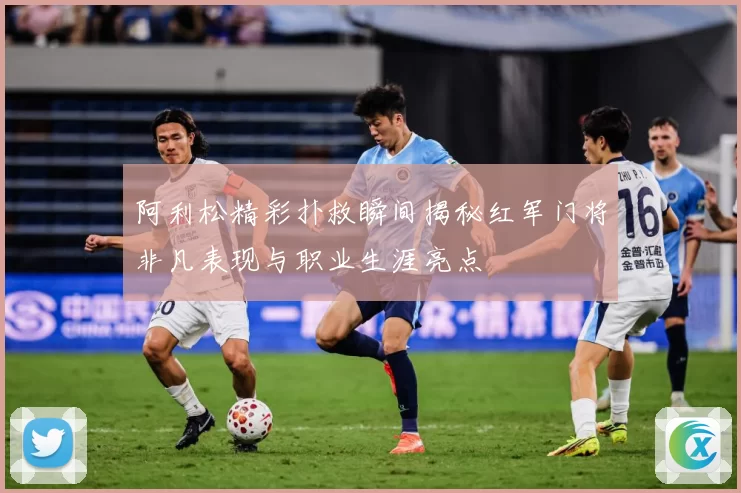 阿利松精彩扑救瞬间揭秘红军门将非凡表现与职业生涯亮点