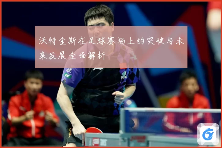 沃特金斯在足球赛场上的突破与未来发展全面解析