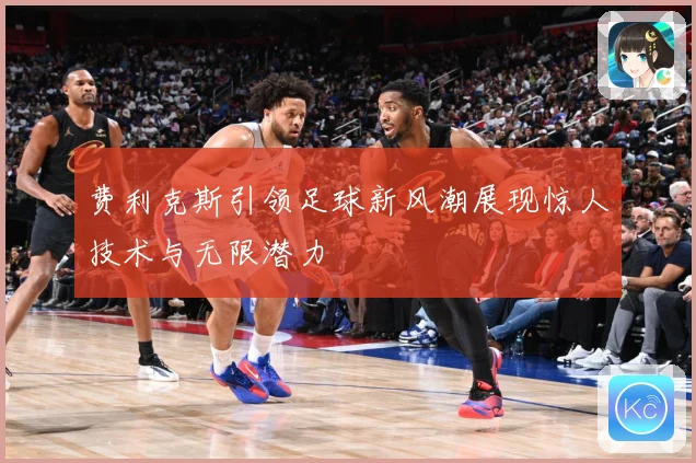 费利克斯引领足球新风潮展现惊人技术与无限潜力