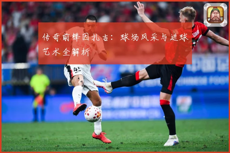 传奇前锋因扎吉：球场风采与进球艺术全解析
