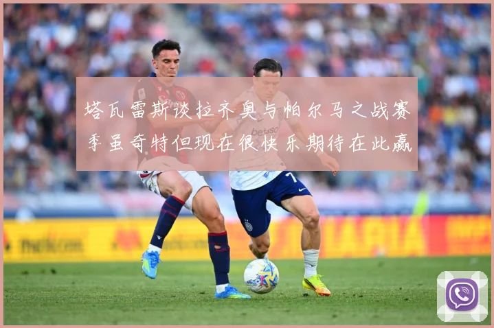 塔瓦雷斯谈拉齐奥与帕尔马之战赛季虽奇特但现在很快乐期待在此赢战术观察