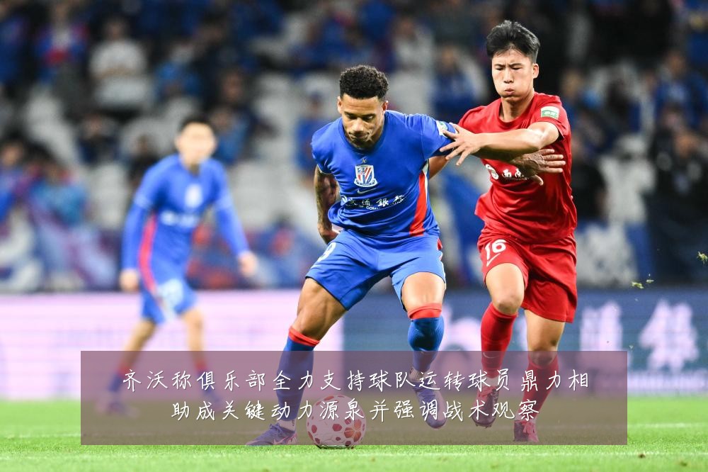 齐沃称俱乐部全力支持球队运转球员鼎力相助成关键动力源泉并强调战术观察