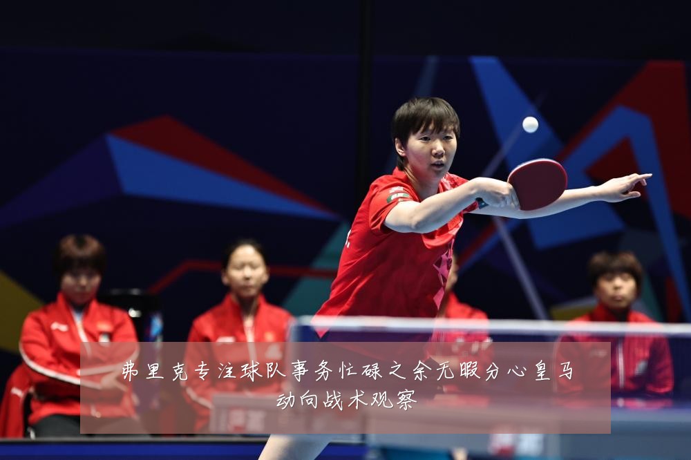 弗里克专注球队事务忙碌之余无暇分心皇马动向战术观察