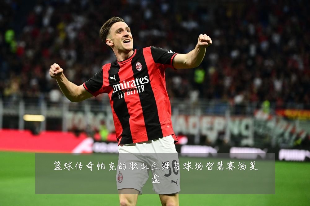 篮球传奇帕克的职业生涯与球场智慧赛场复盘